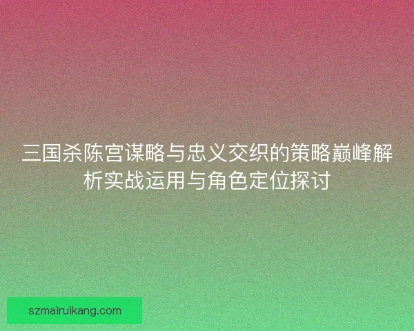 三国杀陈宫谋略与忠义交织的策略巅峰解析实战运用与角色定位探讨