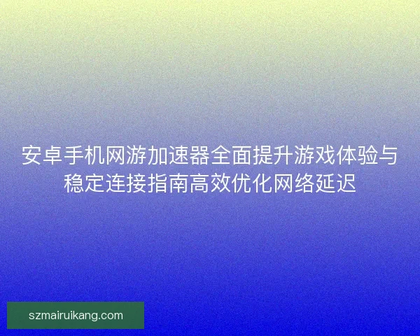 安卓手机网游加速器全面提升游戏体验与稳定连接指南高效优化网络延迟